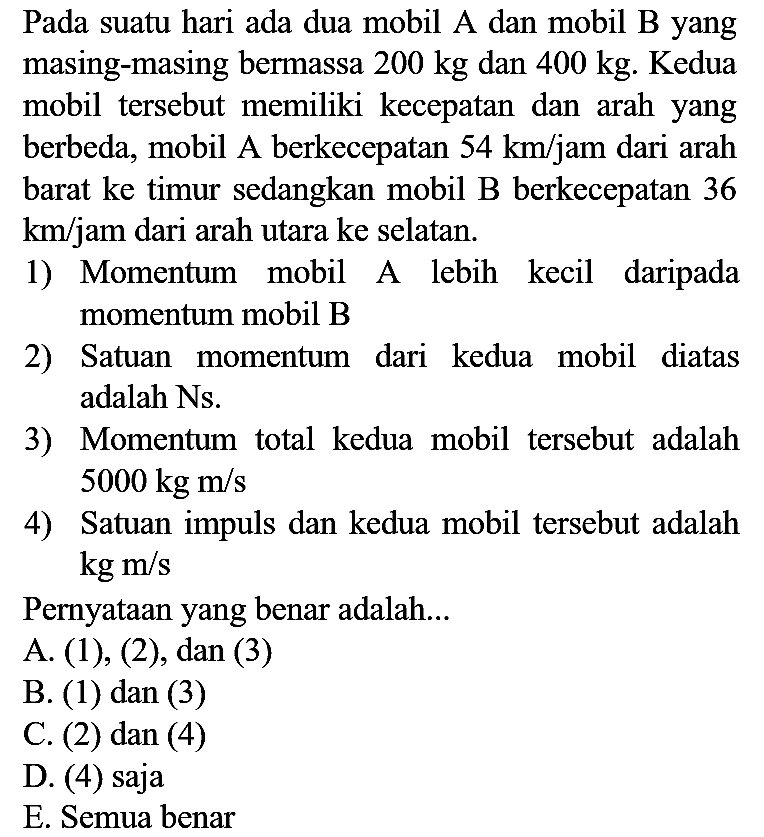 Pada suatu hari ada dua mobil A dan mobil B yang masing-masing bermassa  200 kg  dan  400 kg . Kedua mobil tersebut memiliki kecepatan dan arah yang berbeda, mobil A berkecepatan  54 km / jam  dari arah barat ke timur sedangkan mobil B berkecepatan 36  km / jam  dari arah utara ke selatan.
1) Momentum mobil A lebih kecil daripada momentum mobil B
2) Satuan momentum dari kedua mobil diatas adalah Ns.
3) Momentum total kedua mobil tersebut adalah  5000 kg m / s 
4) Satuan impuls dan kedua mobil tersebut adalah  kg m / s 
Pernyataan yang benar adalah...
A. (1), (2), dan (3)
B. (1) dan (3)
C. (2) dan (4)
D. (4) saja
E. Semua benar