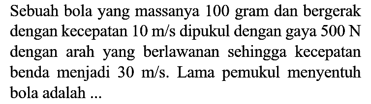 Sebuah bola yang massanya 100 gram dan bergerak dengan kecepatan  10 m / s  dipukul dengan gaya  500 N  dengan arah yang berlawanan sehingga kecepatan benda menjadi  30 m / s . Lama pemukul menyentuh bola adalah ...