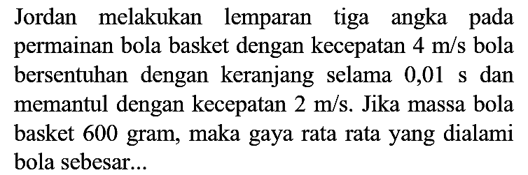 Jordan melakukan lemparan tiga angka pada permainan bola basket dengan kecepatan  4 m / s  bola bersentuhan dengan keranjang selama 0,01 s dan memantul dengan kecepatan  2 m / s . Jika massa bola basket 600 gram, maka gaya rata rata yang dialami bola sebesar...