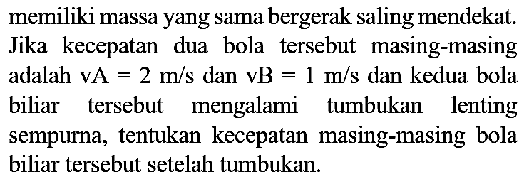 memiliki massa yang sama bergerak saling mendekat. Jika kecepatan dua bola tersebut masing-masing adalah  vA=2 m / s  dan  vB=1 m / s  dan kedua bola biliar tersebut mengalami tumbukan lenting sempurna, tentukan kecepatan masing-masing bola biliar tersebut setelah tumbukan.