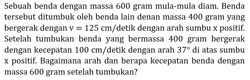 Sebuah benda dengan massa 600 gram mula-mula diam. Benda tersebut ditumbuk oleh benda lain denan massa 400 gram yang bergerak dengan  v=125 cm /  detik dengan arah sumbu  x  positif. Setelah tumbukan benda yang bermassa 400 gram bergerak dengan kecepatan  100 cm /  detik dengan arah  37  di atas sumbu x positif. Bagaimana arah dan berapa kecepatan benda dengan massa 600 gram setelah tumbukan?