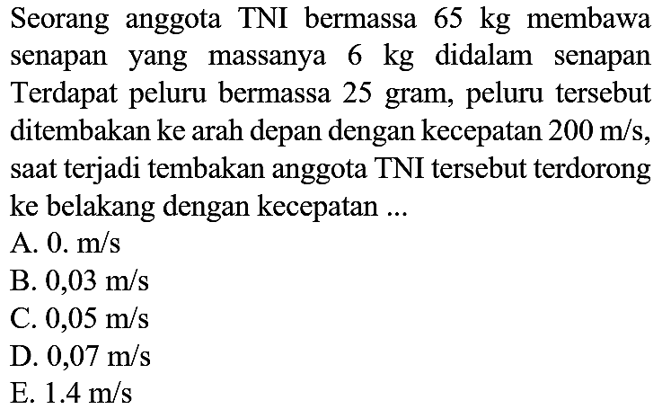 Seorang anggota TNI bermassa  65 kg  membawa senapan yang massanya  6 kg  didalam senapan Terdapat peluru bermassa 25 gram, peluru tersebut ditembakan ke arah depan dengan kecepatan  200 m / s , saat terjadi tembakan anggota TNI tersebut terdorong ke belakang dengan kecepatan ...
A.  0 . m / s 
B.  0,03 m / s 
C.  0,05 m / s 
D.  0,07 m / s 
E.  1.4 m / s 