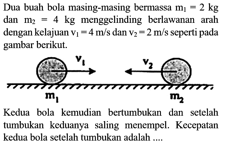 Dua buah bola masing-masing bermassa  m_(1)=2 kg  dan  m_(2)=4 kg  menggelinding berlawanan arah dengan kelajuan  v_(1)=4 m / s  dan  v_(2)=2 m / s  seperti pada gambar berikut.

Kedua bola kemudian bertumbukan dan setelah tumbukan keduanya saling menempel. Kecepatan kedua bola setelah tumbukan adalah .....