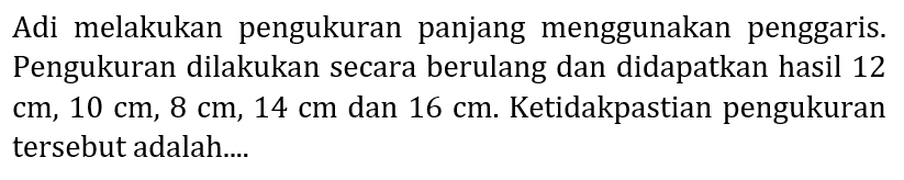 Adi melakukan pengukuran panjang menggunakan penggaris. Pengukuran dilakukan secara berulang dan didapatkan hasil 12  cm, 10 cm, 8 cm, 14 cm  dan  16 cm . Ketidakpastian pengukuran tersebut adalah....