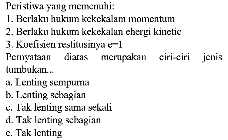 Peristiwa yang memenuhi:
1. Berlaku hukum kekekalam momentum
2. Berlaku hukum kekekalan ehergi kinetic
3. Koefisien restitusinya  e=1 
Pernyataan diatas merupakan ciri-ciri jenis tumbukan...
a. Lenting sempurna
b. Lenting sebagian
c. Tak lenting sama sekali
d. Tak lenting sebagian
e. Tak lenting