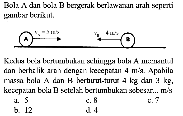 Bola A dan bola B bergerak berlawanan arah seperti gambar berikut.

Kedua bola bertumbukan sehingga bola A memantul dan berbalik arah dengan kecepatan  4 m / s . Apabila massa bola A dan B berturut-turut  4 kg  dan  3 kg , kecepatan bola  B  setelah bertumbukan sebesar...  m / s 
a. 5
c. 8
e. 7
b. 12
d. 4