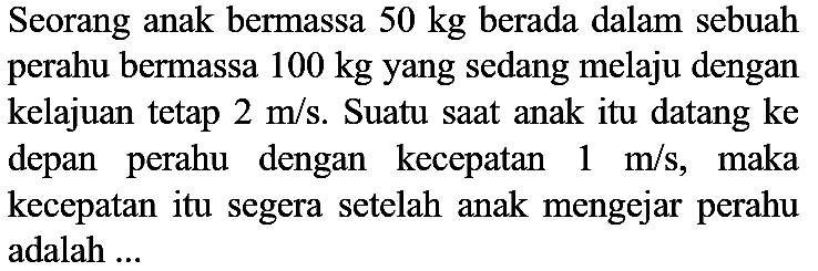 Seorang anak bermassa  50 kg  berada dalam sebuah perahu bermassa  100 kg  yang sedang melaju dengan kelajuan tetap  2 m / s . Suatu saat anak itu datang ke depan perahu dengan kecepatan  1 m / s , maka kecepatan itu segera setelah anak mengejar perahu adalah  ...