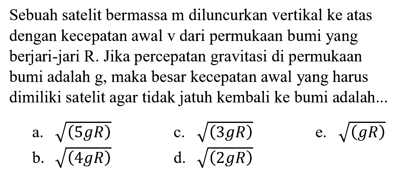 Sebuah satelit bermassa m diluncurkan vertikal ke atas dengan kecepatan awal v dari permukaan bumi yang berjari-jari R. Jika percepatan gravitasi di permukaan bumi adalah g, maka besar kecepatan awal yang harus dimiliki satelit agar tidak jatuh kembali ke bumi adalah...