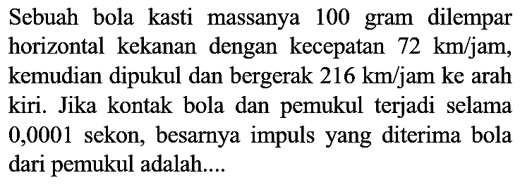 Sebuah bola kasti massanya 100 gram dilempar horizontal kekanan dengan kecepatan  72 ~km / jam , kemudian dipukul dan bergerak  216 ~km / jam  ke arah kiri. Jika kontak bola dan pemukul terjadi selama 0,0001 sekon, besarnya impuls yang diterima bola dari pemukul adalah....