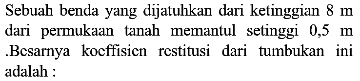 Sebuah benda yang dijatuhkan dari ketinggian  8 m  dari permukaan tanah memantul setinggi  0,5 m  .Besarnya koeffisien restitusi dari tumbukan ini adalah :