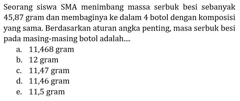 Seorang siswa SMA menimbang massa serbuk besi sebanyak 45,87 gram dan membaginya ke dalam 4 botol dengan komposisi yang sama. Berdasarkan aturan angka penting, masa serbuk besi pada masing-masing botol adalah....
a. 11,468 gram
b. 12 gram
c. 11,47 gram
d. 11,46 gram
e. 11,5 gram