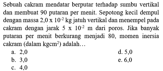 Sebuah cakram mendatar berputar terhadap sumbu vertikal dan membuat 90 putaran per menit. Sepotong kecil dempul dengan massa 2,0  x 10^(-2) kg  jatuh vertikal dan menempel pada cakram dengan jarak  5 x 10^(-2) m  dari poros. Jika banyak putaran per menit berkurang menjadi 80 , momen inersia cakram (dalam  kgcm^(2)  ) adalah...
