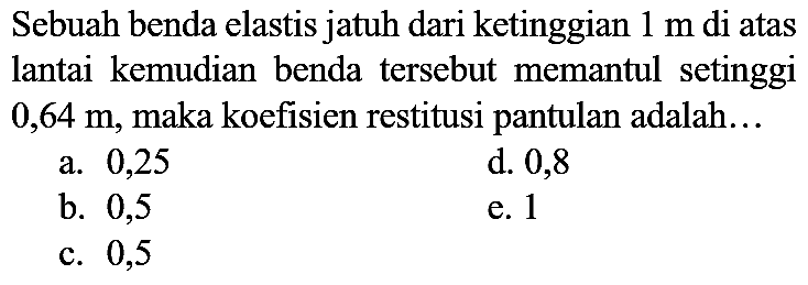 Sebuah benda elastis jatuh dari ketinggian  1 m  di atas lantai kemudian benda tersebut memantul setinggi  0,64 m , maka koefisien restitusi pantulan adalah...
a. 0,25
d. 0,8
b. 0,5
e. 1
c. 0,5