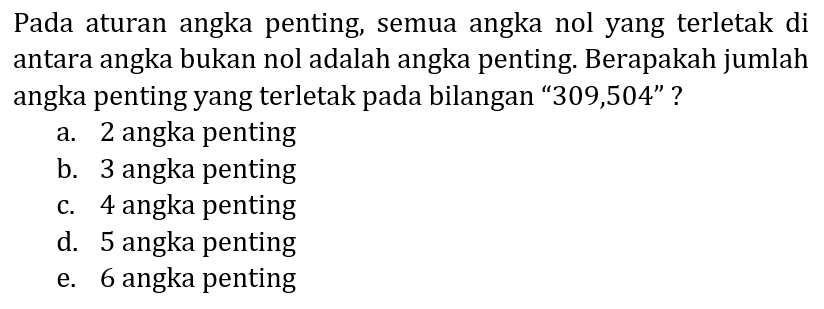 Pada aturan angka penting, semua angka nol yang terletak di antara angka bukan nol adalah angka penting. Berapakah jumlah angka penting yang terletak pada bilangan "309,504" ?
a. 2 angka penting
b. 3 angka penting
c. 4 angka penting
d. 5 angka penting
e. 6 angka penting