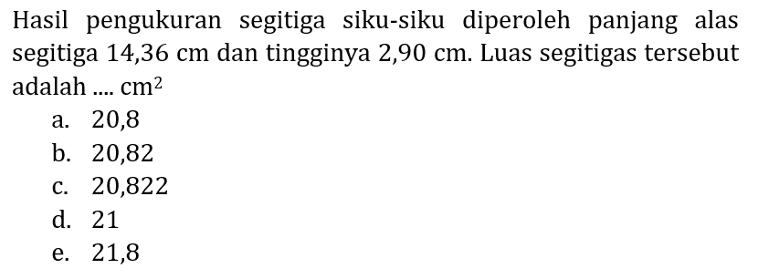 Hasil pengukuran segitiga siku-siku diperoleh panjang alas segitiga  14,36 cm  dan tingginya  2,90 cm . Luas segitigas tersebut adalah ....  cm^(2) 
a. 20,8
b. 20,82
c. 20,822
d. 21
e. 21,8