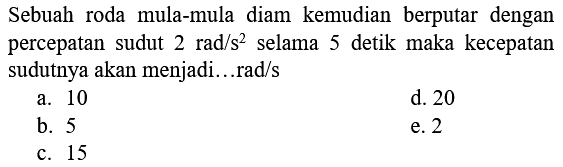 Sebuah roda mula-mula diam kemudian berputar dengan percepatan sudut 2 rad/s^2 selama 5 detik maka kecepatan sudutnya akan menjadi...rad/s
