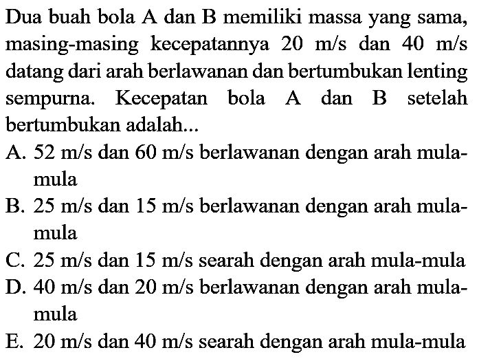 Dua buah bola A dan B memiliki massa yang sama, masing-masing kecepatannya  20 m / s  dan  40 m / s  datang dari arah berlawanan dan bertumbukan lenting sempurna. Kecepatan bola A dan B setelah bertumbukan adalah...

A.  52 m / s  dan  60 m / s  berlawanan dengan arah mulamula

B.  25 m / s  dan  15 m / s  berlawanan dengan arah mulamula

C.  25 m / s  dan  15 m / s  searah dengan arah mula-mula
D.  40 m / s  dan  20 m / s  berlawanan dengan arah mulamula

E.  20 m / s  dan  40 m / s  searah dengan arah mula-mula