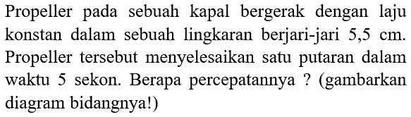 Propeller pada sebuah kapal bergerak dengan laju konstan dalam sebuah lingkaran berjari-jari 5,5 cm. Propeller tersebut menyelesaikan satu putaran dalam waktu 5 sekon. Berapa percepatannya? (gambarkan diagram bidangnya!)