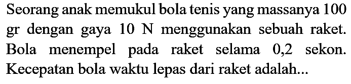 Seorang anak memukul bola tenis yang massanya 100 gr dengan gaya  10 ~N  menggunakan sebuah raket. Bola menempel pada raket selama 0,2 sekon. Kecepatan bola waktu lepas dari raket adalah...