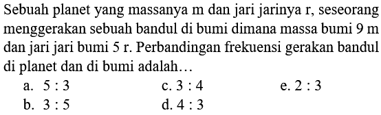 Sebuah planet yang massanya  m  dan jari jarinya  r , seseorang menggerakan sebuah bandul di bumi dimana massa bumi  9 m  dan jari jari bumi  5 r . Perbandingan frekuensi gerakan bandul di planet dan di bumi adalah...
a.  5: 3 
c.  3: 4 
e.  2: 3 
b.  3: 5 
d.  4: 3 