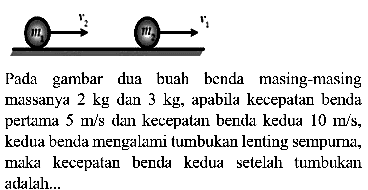 Pada gambar dua buah benda masing-masing massanya  2 kg  dan  3 kg , apabila kecepatan benda pertama  5 m / s  dan kecepatan benda kedua  10 m / s , kedua benda mengalami tumbukan lenting sempurna, maka kecepatan benda kedua setelah tumbukan adalah...