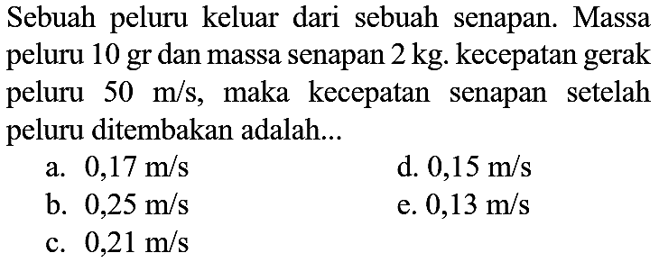 Sebuah peluru keluar dari sebuah senapan. Massa peluru 10 gr dan massa senapan  2 kg . kecepatan gerak peluru  50 m / s , maka kecepatan senapan setelah peluru ditembakan adalah...
a.  0,17 m / s 
d.  0,15 m / s 
b.  0,25 m / s 
e.  0,13 m / s 
c.  0,21 m / s 