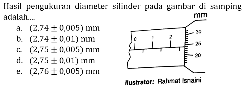 Hasil pengukuran diameter silinder pada gambar di samping adalah....
a.  (2,74 +- 0,005) mm 
b.  (2,74 +- 0,01) mm 
c.  (2,75 +- 0,005) mm 
d.  (2,75 +- 0,01) mm 
e.  (2,76 +- 0,005) mm 
llustrator: Rahmat Isnaini