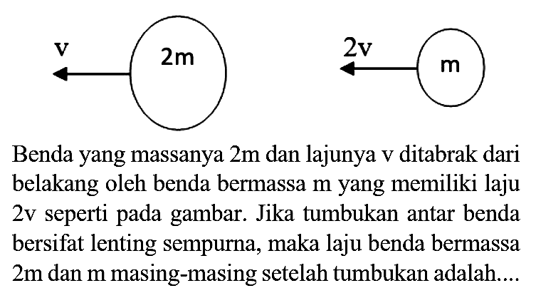 Benda yang massanya  2 m  dan lajunya  v  ditabrak dari belakang oleh benda bermassa  m  yang memiliki laju  2 v  seperti pada gambar. Jika tumbukan antar benda bersifat lenting sempurna, maka laju benda bermassa  2 m  dan  m  masing-masing setelah tumbukan adalah....