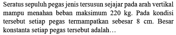 Seratus sepuluh pegas jenis tersusun sejajar pada arah vertikal mampu menahan beban maksimum  220 kg . Pada kondisi tersebut setiap pegas termampatkan sebesar  8 cm . Besar konstanta setiap pegas tersebut adalah...