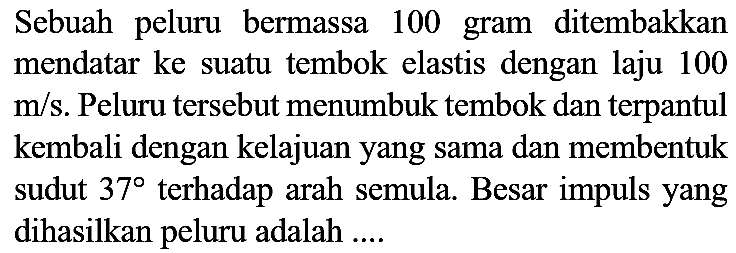 Sebuah peluru bermassa 100 gram ditembakkan mendatar ke suatu tembok elastis dengan laju 100  m / s . Peluru tersebut menumbuk tembok dan terpantul kembali dengan kelajuan yang sama dan membentuk sudut  37  terhadap arah semula. Besar impuls yang dihasilkan peluru adalah ....