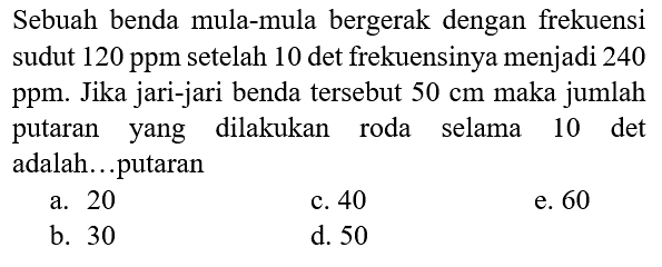 Sebuah benda mula-mula bergerak dengan frekuensi sudut 120 ppm setelah 10 det frekuensinya menjadi 240 ppm. Jika jari-jari benda tersebut 50 cm maka jumlah putaran yang dilakukan roda selama 10 det adalah...putaran