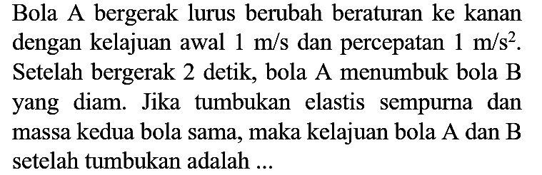 Bola A bergerak lurus berubah beraturan ke kanan dengan kelajuan awal  1 m / s  dan percepatan  1 m / s^(2) . Setelah bergerak 2 detik, bola A menumbuk bola B yang diam. Jika tumbukan elastis sempurna dan massa kedua bola sama, maka kelajuan bola A dan B setelah tumbukan adalah  ...