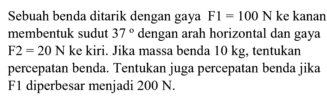 Sebuah benda ditarik dengan gaya  F 1=100 ~N  ke kanan membentuk sudut  37  dengan arah horizontal dan gaya F2  =20 ~N  ke kiri. Jika massa benda  10 kg , tentukan percepatan benda. Tentukan juga percepatan benda jika F1 diperbesar menjadi  200 ~N .