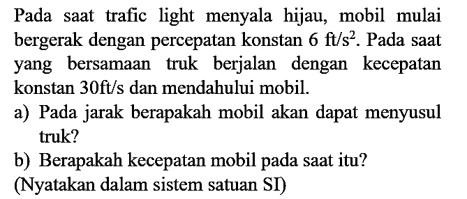 Pada saat trafic light menyala hijau, mobil mulai bergerak dengan percepatan konstan  6 ft / s^(2) . Pada saat yang bersamaan truk berjalan dengan kecepatan konstan  30 ft / s  dan mendahului mobil.
a) Pada jarak berapakah mobil akan dapat menyusul truk?
b) Berapakah kecepatan mobil pada saat itu?
(Nyatakan dalam sistem satuan SI)