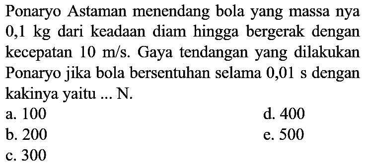 Ponaryo Astaman menendang bola yang massa nya  0,1 kg  dari keadaan diam hingga bergerak dengan kecepatan  10 m / s . Gaya tendangan yang dilakukan Ponaryo jika bola bersentuhan selama 0,01 s dengan kakinya yaitu ... N.
a. 100
d. 400
b. 200
e. 500
c. 300