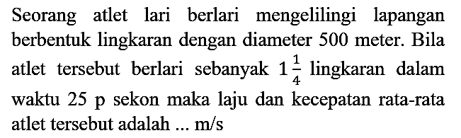 Seorang atlet lari berlari mengelilingi lapangan berbentuk lingkaran dengan diameter 500 meter. Bila atlet tersebut berlari sebanyak  1 (1)/(4)  lingkaran dalam waktu  25 p  sekon maka laju dan kecepatan rata-rata atlet tersebut adalah ...  m / s