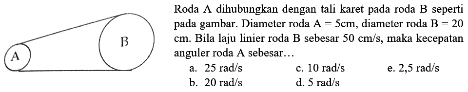 A B
Roda A dihubungkan dengan tali karet pada roda  B  seperti pada gambar. Diameter roda A=5 cm, diameter roda B=20 cm. Bila laju linier roda B sebesar  50 cm/s, maka kecepatan anguler roda  A  sebesar...
a.  25 rad/s 
c.  10 rad/s 
e.  2,5 rad/s 
b.  20 rad/s 
d.  5 rad/s 