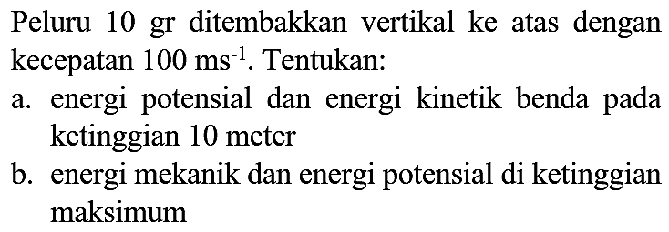 Peluru 10 gr ditembakkan vertikal ke atas dengan kecepatan  100 ~ms^(-1) . Tentukan:
a. energi potensial dan energi kinetik benda pada ketinggian 10 meter
b. energi mekanik dan energi potensial di ketinggian maksimum