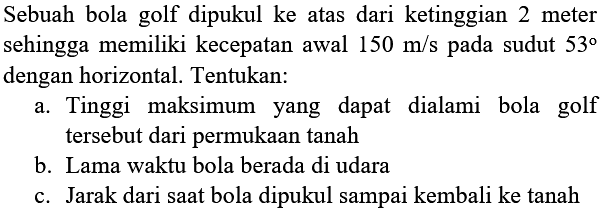 Sebuah bola golf dipukul ke atas dari ketinggian 2 meter sehingga memiliki kecepatan awal  150 m / s  pada sudut  53  dengan horizontal. Tentukan:
a. Tinggi maksimum yang dapat dialami bola golf tersebut dari permukaan tanah
b. Lama waktu bola berada di udara
c. Jarak dari saat bola dipukul sampai kembali ke tanah