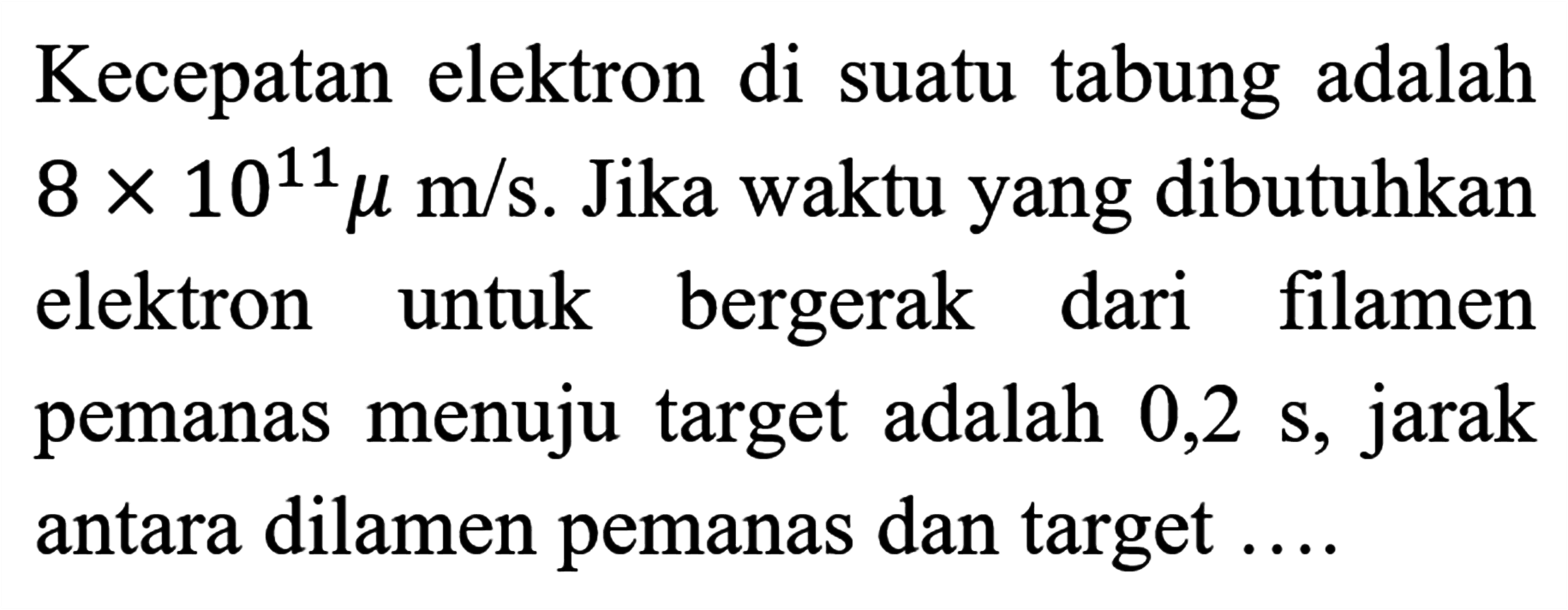 Kecepatan elektron di suatu tabung adalah 8 x 10^11 miu m/s. Jika waktu yang dibutuhkan elektron untuk bergerak dari filamen pemanas menuju target adalah 0,2 s, jarak antara dilamen pemanas dan target ....