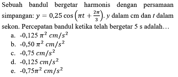 Sebuah bandul bergetar harmonis dengan persamaan simpangan:  y=0,25 cos (pi t+(2 pi)/(3)) . y  dalam  cm  dan  t  dalam sekon. Percepatan bandul ketika telah bergetar  5 ~s  adalah...
a.  -0,125 pi^(2) cm / s^(2) 
b.  -0,50 pi^(2) cm / s^(2) 
c.  -0,75 cm / s^(2) 
d.  -0,125 cm / s^(2) 
e.  -0,75 pi^(2) cm / s^(2) 