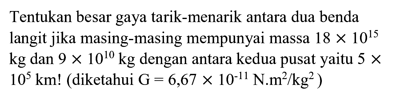 Tentukan besar gaya tarik-menarik antara dua benda langit jika masing-masing mempunyai massa  18 x 10^(15)  kg dan  9 x 10^(10) kg  dengan antara kedua pusat yaitu  5 x   10^(5) ~km  ! (diketahui  G=6,67 x 10^(-11) ~N . m^(2) / kg^(2)  )