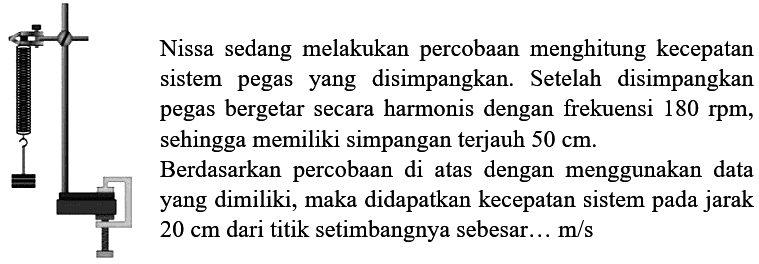 Nissa sedang melakukan percobaan menghitung kecepatan sistem pegas yang disimpangkan. Setelah disimpangkan pegas bergetar secara harmonis dengan frekuensi  180 rpm , sehingga memiliki simpangan terjauh  50 cm .
Berdasarkan percobaan di atas dengan menggunakan data yang dimiliki, maka didapatkan kecepatan sistem pada jarak  20 cm  dari titik setimbangnya sebesar...  m / s 