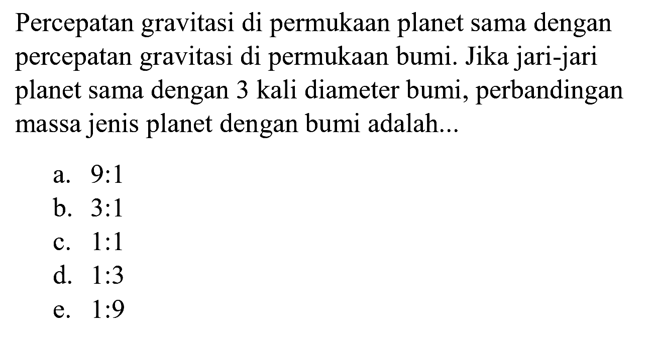 Percepatan gravitasi di permukaan planet sama dengan percepatan gravitasi di permukaan bumi. Jika jari-jari planet sama dengan 3 kali diameter bumi, perbandingan massa jenis planet dengan bumi adalah...
a. 9:1
b.  3: 1 
c.  1: 1 
d.  1: 3 
e.  1: 9 