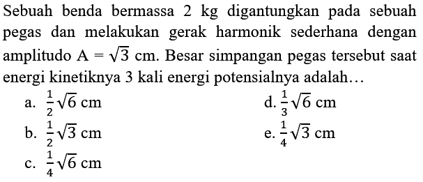 Sebuah benda bermassa  2 kg  digantungkan pada sebuah pegas dan melakukan gerak harmonik sederhana dengan amplitudo  A=akar(3) cm . Besar simpangan pegas tersebut saat energi kinetiknya 3 kali energi potensialnya adalah...
a.  (1)/(2) akar(6) cm 
d.  (1)/(3) akar(6) cm 
b.  (1)/(2) akar(3) cm 
e.  (1)/(4) akar(3) cm 
c.  (1)/(4) akar(6) cm 