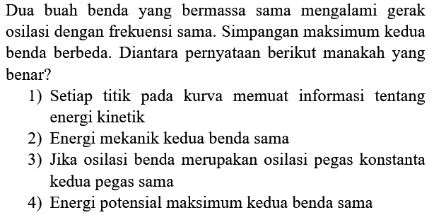 Dua buah benda yang bermassa sama mengalami gerak osilasi dengan frekuensi sama. Simpangan maksimum kedua benda berbeda. Diantara pernyataan berikut manakah yang benar?
1) Setiap titik pada kurva memuat informasi tentang energi kinetik
2) Energi mekanik kedua benda sama
3) Jika osilasi benda merupakan osilasi pegas konstanta kedua pegas sama
4) Energi potensial maksimum kedua benda sama