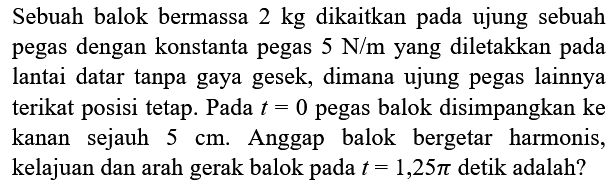 Sebuah balok bermassa  2 kg  dikaitkan pada ujung sebuah pegas dengan konstanta pegas  5 ~N / m  yang diletakkan pada lantai datar tanpa gaya gesek, dimana ujung pegas lainnya terikat posisi tetap. Pada  t=0  pegas balok disimpangkan ke kanan sejauh  5 cm . Anggap balok bergetar harmonis, kelajuan dan arah gerak balok pada  t=1,25 pi  detik adalah?