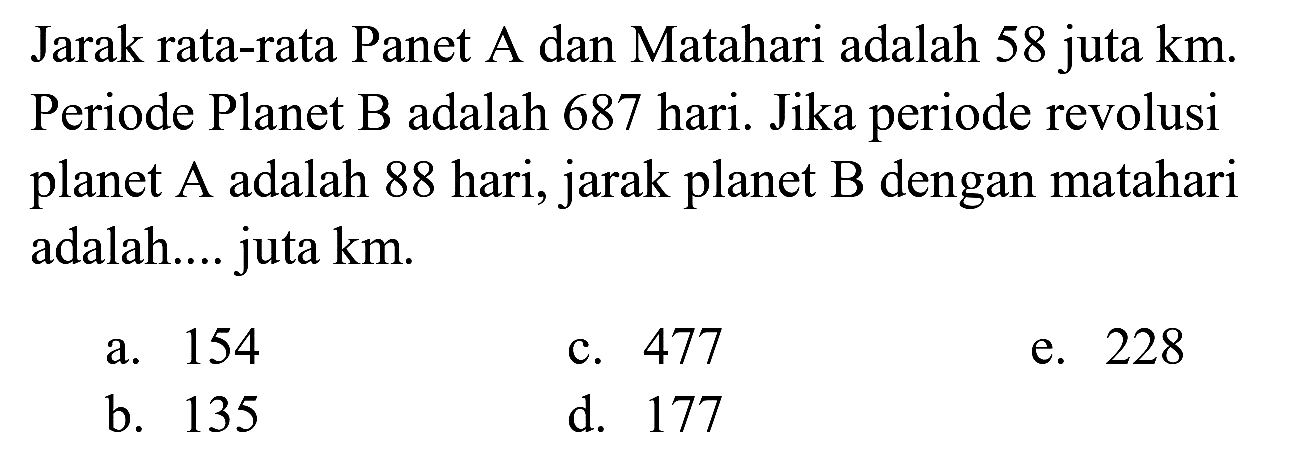 Jarak rata-rata Panet A dan Matahari adalah 58 juta  km . Periode Planet B adalah 687 hari. Jika periode revolusi planet A adalah 88 hari, jarak planet B dengan matahari adalah.... juta  km .
a. 154
c. 477
e. 228
b. 135
d. 177