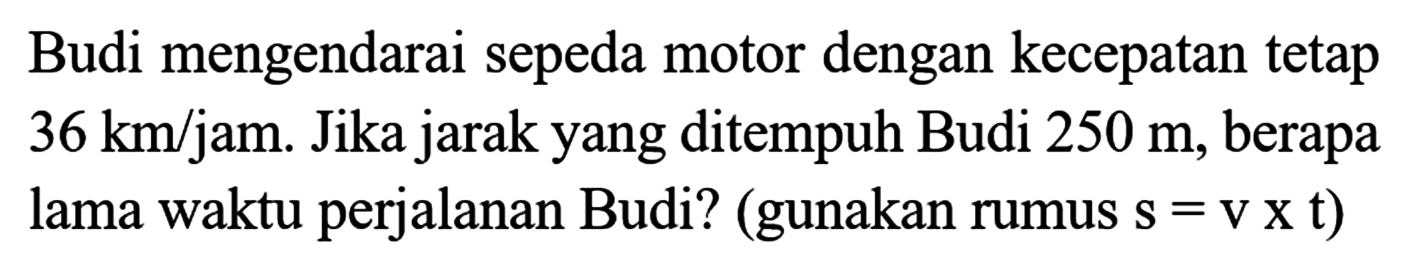 Budi mengendarai sepeda motor dengan kecepatan tetap 36 km/jam. Jika jarak yang ditempuh Budi 250 m, berapa lama waktu perjalanan Budi? (gunakan rumus s=v x t)