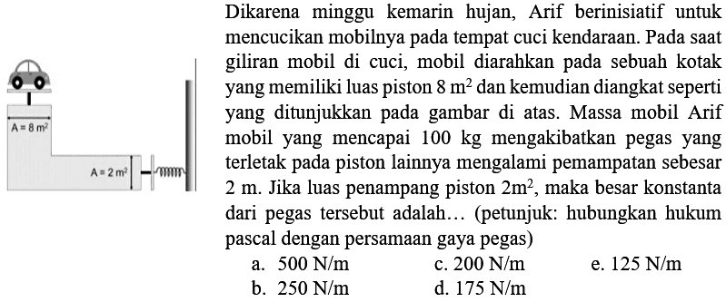 Dikarena minggu kemarin hujan, Arif berinisiatif untuk mencucikan mobilnya pada tempat cuci kendaraan. Pada saat (1) giliran mobil di cuci, mobil diarahkan pada sebuah kotak yang memiliki luas piston  8 m^(2)  dan kemudian diangkat seperti yang ditunjukkan pada gambar di atas. Massa mobil Arif mobil yang mencapai  100 kg  mengakibatkan pegas yang terletak pada piston lainnya mengalami pemampatan sebesar  2 m . Jika luas penampang piston  2 m^(2) , maka besar konstanta dari pegas tersebut adalah... (petunjuk: hubungkan hukum pascal dengan persamaan gaya pegas)
a.  500 N / m 
c.  200 N / m 
e.  125 N / m 
b.  250 N / m 
d.  175 N / m 